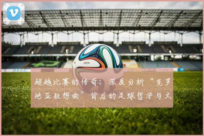 超越比赛的传奇：深度分析“克罗地亚狂想曲”背后的足球哲学与文化内核