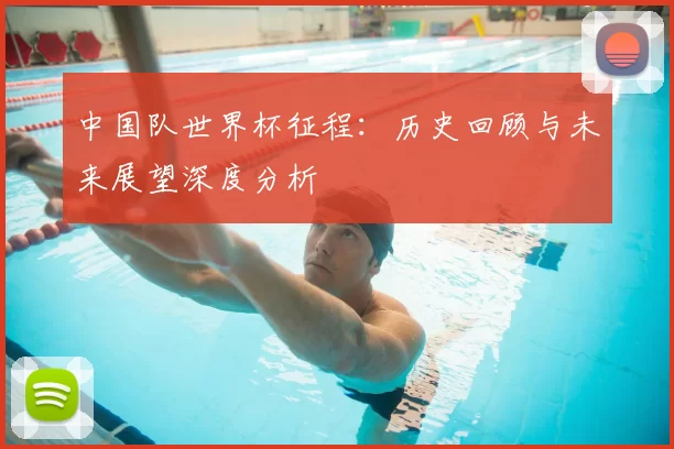 中国队世界杯征程：历史回顾与未来展望深度分析