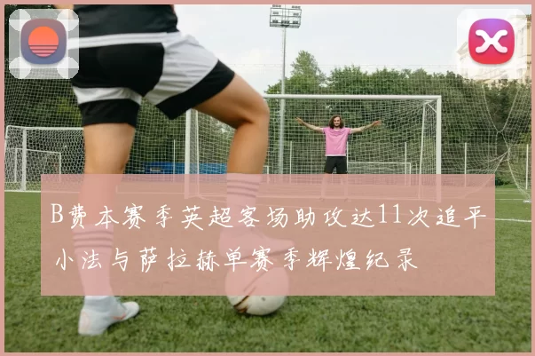 B费本赛季英超客场助攻达11次追平小法与萨拉赫单赛季辉煌纪录