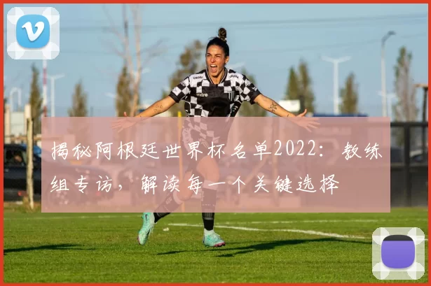 揭秘阿根廷世界杯名单2022：教练组专访，解读每一个关键选择
