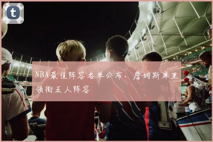 NBA最佳阵容名单公布，詹姆斯库里领衔五人阵容