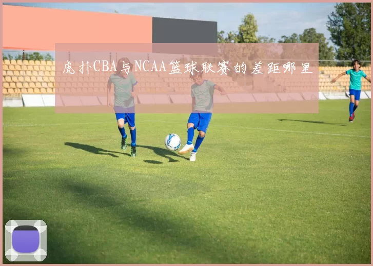 虎扑CBA与NCAA篮球联赛的差距哪里