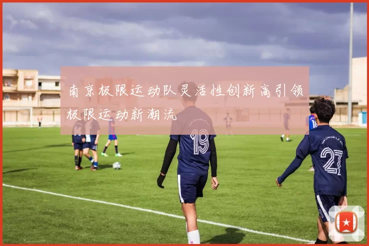 南京极限运动队灵活性创新高引领极限运动新潮流