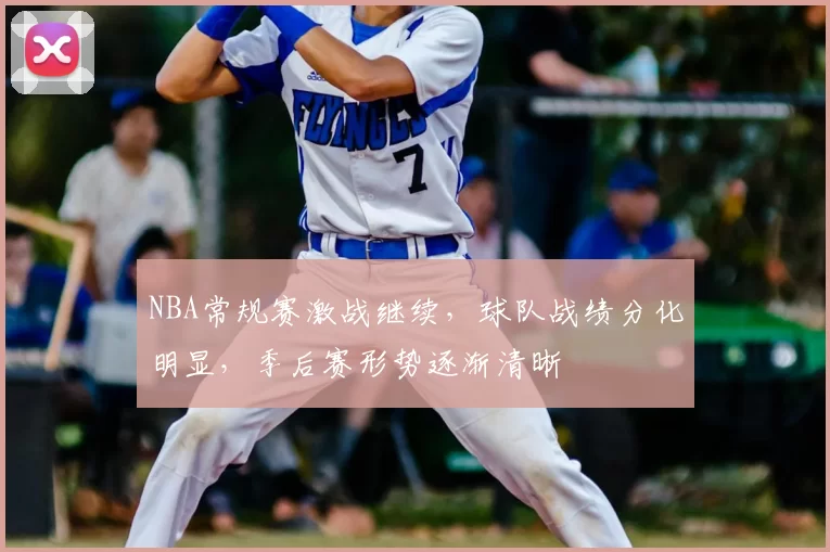 NBA常规赛激战继续，球队战绩分化明显，季后赛形势逐渐清晰