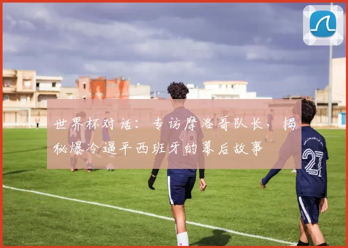 世界杯对话：专访摩洛哥队长，揭秘爆冷逼平西班牙的幕后故事