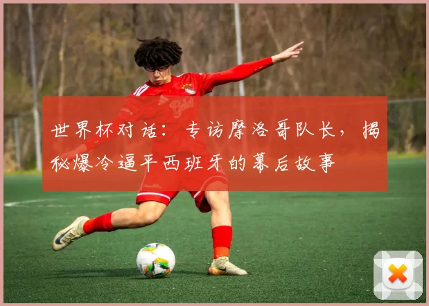 世界杯对话：专访摩洛哥队长，揭秘爆冷逼平西班牙的幕后故事