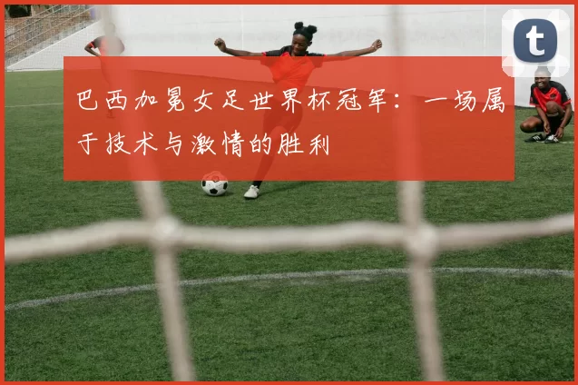 巴西加冕女足世界杯冠军:一场属于技术与激情的胜利