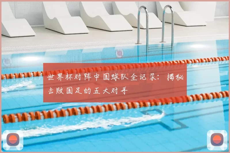 世界杯对阵中国球队全记录：揭秘击败国足的五大对手