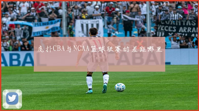 虎扑CBA与NCAA篮球联赛的差距哪里