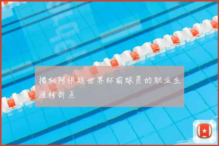 揭秘阿根廷世界杯前球员的职业生涯转折点